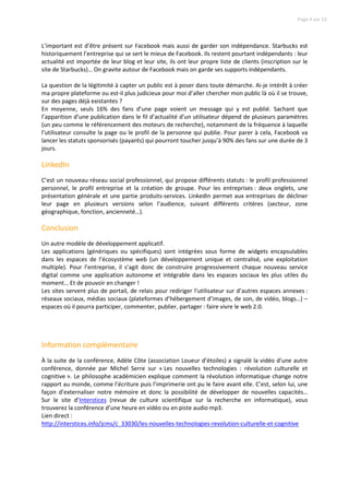 Page 4 sur 12




L’important est d’être présent sur Facebook mais aussi de garder son indépendance. Starbucks est
historiquement l’entreprise qui se sert le mieux de Facebook. Ils restent pourtant indépendants : leur
actualité est importée de leur blog et leur site, ils ont leur propre liste de clients (inscription sur le
site de Starbucks)… On gravite autour de Facebook mais on garde ses supports indépendants.

La question de la légitimité à capter un public est à poser dans toute démarche. Ai-je intérêt à créer
ma propre plateforme ou est-il plus judicieux pour moi d’aller chercher mon public là où il se trouve,
sur des pages déjà existantes ?
En moyenne, seuls 16% des fans d’une page voient un message qui y est publié. Sachant que
l’apparition d’une publication dans le fil d’actualité d’un utilisateur dépend de plusieurs paramètres
(un peu comme le référencement des moteurs de recherche), notamment de la fréquence à laquelle
l’utilisateur consulte la page ou le profil de la personne qui publie. Pour parer à cela, Facebook va
lancer les statuts sponsorisés (payants) qui pourront toucher jusqu’à 90% des fans sur une durée de 3
jours.

LinkedIn
C’est un nouveau réseau social professionnel, qui propose différents statuts : le profil professionnel
personnel, le profil entreprise et la création de groupe. Pour les entreprises : deux onglets, une
présentation générale et une partie produits-services. LinkedIn permet aux entreprises de décliner
leur page en plusieurs versions selon l’audience, suivant différents critères (secteur, zone
géographique, fonction, ancienneté…).

Conclusion
Un autre modèle de développement applicatif.
Les applications (génériques ou spécifiques) sont intégrées sous forme de widgets encapsulables
dans les espaces de l’écosystème web (un développement unique et centralisé, une exploitation
multiple). Pour l’entreprise, il s’agit donc de construire progressivement chaque nouveau service
digital comme une application autonome et intégrable dans les espaces sociaux les plus utiles du
moment… Et de pouvoir en changer !
Les sites servent plus de portail, de relais pour rediriger l’utilisateur sur d’autres espaces annexes :
réseaux sociaux, médias sociaux (plateformes d’hébergement d’images, de son, de vidéo, blogs…) –
espaces où il pourra participer, commenter, publier, partager : faire vivre le web 2.0.




Information complémentaire
À la suite de la conférence, Adèle Côte (association Loueur d’étoiles) a signalé la vidéo d’une autre
conférence, donnée par Michel Serre sur « Les nouvelles technologies : révolution culturelle et
cognitive ». Le philosophe académicien explique comment la révolution informatique change notre
rapport au monde, comme l’écriture puis l’imprimerie ont pu le faire avant elle. C’est, selon lui, une
façon d’externaliser notre mémoire et donc la possibilité de développer de nouvelles capacités…
Sur le site d’Interstices (revue de culture scientifique sur la recherche en informatique), vous
trouverez la conférence d’une heure en vidéo ou en piste audio mp3.
Lien direct :
http://interstices.info/jcms/c_33030/les-nouvelles-technologies-revolution-culturelle-et-cognitive
 