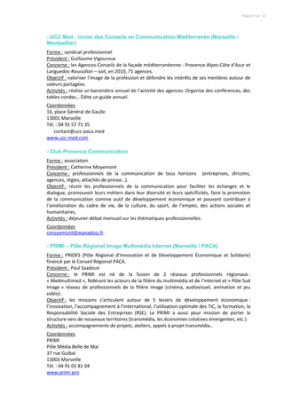 Page 6 sur 12




- UCC Med - Union des Conseils en Communication Méditerranée (Marseille /
Montpellier)
Forme : syndicat professionnel
Président : Guillaume Vigouroux
Concerne : les Agences-Conseils de la façade méditerranéenne - Provence-Alpes-Côte d'Azur et
Languedoc-Roussillon – soit, en 2010, 71 agences.
Objectif : valoriser l'image de la profession et défendre les intérêts de ses membres autour de
valeurs partagées.
Activités : réalise un baromètre annuel de l’activité des agences. Organise des conférences, des
tables-rondes… Édite un guide annuel.
Coordonnées
16, place Général de Gaulle
13001 Marseille
Tél. : 04 91 57 71 35
    contact@ucc-paca.med
www.ucc-med.com

- Club Provence Communication
Forme : association
Président : Catherine Moyemont
Concerne : professionnels de la communication de tous horizons (entreprises, dircoms,
agences, régies, attachés de presse…).
Objectif : réunir les professionnels de la communication pour faciliter les échanges et le
dialogue, promouvoir leurs métiers dans leur diversité et leurs spécificités, faire la promotion
de la communication comme outil de développement économique et pouvant contribuer à
l’amélioration du cadre de vie, de la culture, du sport, de l’emploi, des actions sociales et
humanitaires.
Activités : déjeuner-débat mensuel sur les thématiques professionnelles.
Coordonnées
cmoyemont@wanadoo.fr

- PRIMI – Pôle Régional Image Multimédia Internet (Marseille / PACA)
Forme : PRIDES (Pôle Régional d’Innovation et de Développement Économique et Solidaire)
financé par le Conseil Régional PACA.
Président : Paul Saadoun
Concerne : le PRIMI est né de la fusion de 2 réseaux professionnels régionaux :
« Medmultimed », fédérant les acteurs de la filière du multimédia et de l’internet et « Pôle Sud
Image » réseau de professionnels de la filière image (cinéma, audiovisuel, animation et jeu
vidéo).
Objectif : les missions s’articulent autour de 5 leviers de développement économique :
l’innovation, l’accompagnement à l’international, l’utilisation optimale des TIC, la formation, la
Responsabilité Sociale des Entreprises (RSE). Le PRIMI a aussi pour mission de porter la
structure vers de nouveaux territoires (transmédia, les économies créatives émergentes, etc.).
Activités : accompagnements de projets, ateliers, appels à projet transmédia…
Coordonnées
PRIMI
Pôle Média Belle de Mai
37 rue Guibal
13003 Marseille
Tél. : 04 91 05 81 04
www.primi.pro
 