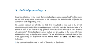 Judicial proceedings: -
In earlier definitions by the courts the term judicial proceeding was defined ‘nothing more
or less than a step taken by the court in the course of the administration of justice, in
connection with the pending cases’.
In Mayne’s criminal law of India we find it to be defined as ‘any step in the lawful
administration of justice, in which evidence may be legally recorded for the decision of a
matter in issue in the case or of any question necessary for the decision or final disposal
of such matter’. The judicial proceedings include any proceeding in the course of which
evidence is or may be legally taken on oath. The test whether a proceeding is judicial that
were approved by the Supreme Court in Bharat Bank Case (AIR 1950 SCR 459) is
following.
1. the presentation of the case by each of the parties to the dispute,
 