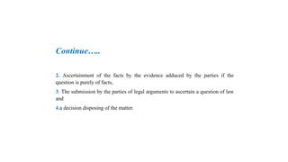 Continue…..
2. Ascertainment of the facts by the evidence adduced by the parties if the
question is purely of facts,
3. The submission by the parties of legal arguments to ascertain a question of law
and
4.a decision disposing of the matter.
 