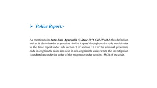  Police Report:-
As mentioned in Babu Ram Agarwalla Vs State 1976 Cal HN 864, this definition
makes it clear that the expression ‘Police Report’ throughout the code would refer
to the final report under sub section 2 of section 173 of the criminal procedure
code in cognizable cases and also in non-cognizable cases where the investigation
is undertaken under the order of the magistrate under section 155(2) of the code.
 