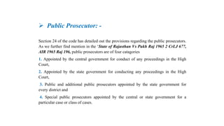  Public Prosecutor: -
Section 24 of the code has detailed out the provisions regarding the public prosecutors.
As we further find mention in the ‘State of Rajasthan Vs Pukh Raj 1965 2 CrLJ 677,
AIR 1965 Raj 196, public prosecutors are of four catagories
1. Appointed by the central government for conduct of any proceedings in the High
Court,
2. Appointed by the state government for conducting any proceedings in the High
Court,
3. Public and additional public prosecutors appointed by the state government for
every district and
4. Special public prosecutors appointed by the central or state government for a
particular case or class of cases.
 