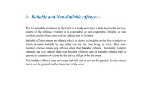  Bailable and Non-Bailable offence: -
The 1st schedule enshrined in the Code is a ready reference which depicts the section,
nature of the offence, whether it is cognizable or non-cognizable, billable or non
bailable, and in what court such an offence has to be tried.
Bailable offence means an offence which is shown as bailable in the first schedule or
which is made bailable by any other law for the time being in force. Thus non-
bailable offence means any offence other than bailable offence. Generally bailable
offences are less serious than non bailable offences and in bailable offence bail is
granted as a matter of course by the police officer or by the court.
Non bailable offence does not mean that bail can in no case be granted. It only means
that it can be granted on the discretion of the court.
 