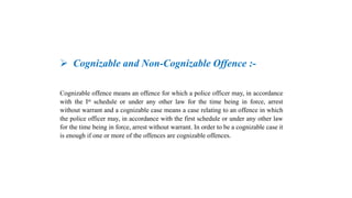  Cognizable and Non-Cognizable Offence :-
Cognizable offence means an offence for which a police officer may, in accordance
with the Ist schedule or under any other law for the time being in force, arrest
without warrant and a cognizable case means a case relating to an offence in which
the police officer may, in accordance with the first schedule or under any other law
for the time being in force, arrest without warrant. In order to be a cognizable case it
is enough if one or more of the offences are cognizable offences.
 