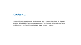 Continue…..
Non cognizable offence means an offence for which a police officer has no authority
to arrest without a warrant and non-cognizable case means relating to an offence in
which a police officer has no authority to arrest without a warrant.
 