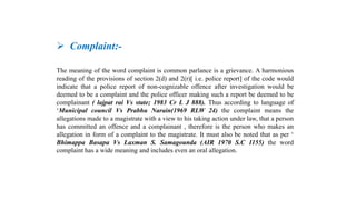  Complaint:-
The meaning of the word complaint is common parlance is a grievance. A harmonious
reading of the provisions of section 2(d) and 2(r)[ i.e. police report] of the code would
indicate that a police report of non-cognizable offence after investigation would be
deemed to be a complaint and the police officer making such a report be deemed to be
complainant ( lajpat rai Vs state; 1983 Cr L J 888). Thus according to language of
‘Municipal council Vs Prabhu Narain(1969 RLW 24) the complaint means the
allegations made to a magistrate with a view to his taking action under law, that a person
has committed an offence and a complainant , therefore is the person who makes an
allegation in form of a complaint to the magistrate. It must also be noted that as per ‘
Bhimappa Basapa Vs Laxman S. Samagounda (AIR 1970 S.C 1155) the word
complaint has a wide meaning and includes even an oral allegation.
 