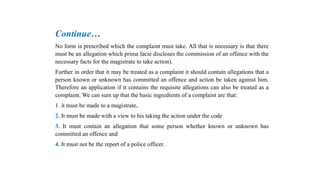 Continue…
No form is prescribed which the complaint must take. All that is necessary is that there
must be an allegation which prima facie discloses the commission of an offence with the
necessary facts for the magistrate to take action).
Further in order that it may be treated as a complaint it should contain allegations that a
person known or unknown has committed an offence and action be taken against him.
Therefore an application if it contains the requisite allegations can also be treated as a
complaint. We can sum up that the basic ingredients of a complaint are that:
1. it must be made to a magistrate,
2. It must be made with a view to his taking the action under the code
3. It must contain an allegation that some person whether known or unknown has
committed an offence and
4. It must not be the report of a police officer.
 