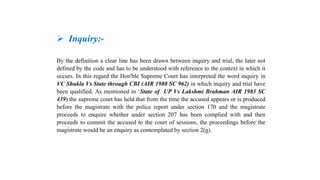 Inquiry:-
By the definition a clear line has been drawn between inquiry and trial, the later not
defined by the code and has to be understood with reference to the context in which it
occurs. In this regard the Hon'ble Supreme Court has interpreted the word inquiry in
VC Shukla Vs State through CBI (AIR 1980 SC 962) in which inquiry and trial have
been qualified. As mentioned in ‘State of UP Vs Lakshmi Brahman AIR 1983 SC
439) the supreme court has held that from the time the accused appears or is produced
before the magistrate with the police report under section 170 and the magistrate
proceeds to enquire whether under section 207 has been complied with and then
proceeds to commit the accused to the court of sessions, the proceedings before the
magistrate would be an enquiry as contemplated by section 2(g).
 