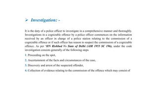  Investigation: -
It is the duty of a police officer to investigate in a comprehensive manner and thoroughly.
Investigations in a cognizable offence by a police officer commences on the information
received by an officer in charge of a police station relating to the commission of a
cognizable offence or if such officer has reason to suspect the commission of a cognizable
offence. As per ‘HN Rishbud Vs State of Delhi (AIR 1955 SC 196), under the code
investigation consists generally of the following steps
1. Proceeding on the spot,
2. Ascertainment of the facts and circumstances of the case,
3. Discovery and arrest of the suspected offender,
4. Collection of evidence relating to the commission of the offence which may consist of
 