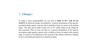  Charge:-
To make it more understandable we can refer to Reily Vs R2 ( ILR 28 Cal
434(437) in which the charge was defined as “a precise formulation of the specific
accusation made against a person who is entitled to know its nature at the earliest
stage”. The notes given under section 211 to 217 which relates to the charge be
also examined. Thus we may say that it is a precise formulation of the specific
accusations made against a person who is entitles to know its nature at the earliest
stage. It consists of a notification to the accused of the offence which he is alleged
to have committed and which he is required to plead.
 