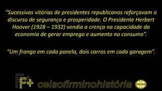 “Sucessivas vitórias de presidentes republicanos reforçavam o
discurso de segurança e prosperidade. O Presidente Herbert
Hoover (1928 – 1932) vendia a crença na capacidade da
economia de gerar emprego e aumento no consumo”.
“Um frango em cada panela, dois carros em cada garagem”.
 