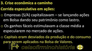 3. Crise econômica a caminho
Corrida especulativa em ações:
o Empresas (S/A) capitalizavam – se lançando ações
em Bolsa dando seu patrimônio como lastro.
o Os ganhos fáceis estimulavam a classe média a
especularem no mercado de ações.
o Capitais eram desviados da produção e do consumo
para serem aplicados na Bolsa de Valores.
 
