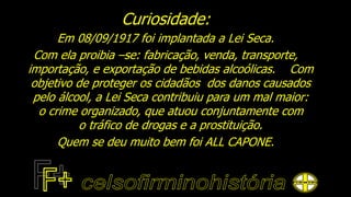 Curiosidade:
Em 08/09/1917 foi implantada a Lei Seca.
Com ela proibia –se: fabricação, venda, transporte,
importação, e exportação de bebidas alcoólicas. Com
objetivo de proteger os cidadãos dos danos causados
pelo álcool, a Lei Seca contribuiu para um mal maior:
o crime organizado, que atuou conjuntamente com
o tráfico de drogas e a prostituição.
Quem se deu muito bem foi ALL CAPONE.
 