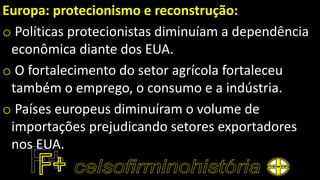 Europa: protecionismo e reconstrução:
o Políticas protecionistas diminuíam a dependência
econômica diante dos EUA.
o O fortalecimento do setor agrícola fortaleceu
também o emprego, o consumo e a indústria.
o Países europeus diminuíram o volume de
importações prejudicando setores exportadores
nos EUA.
 