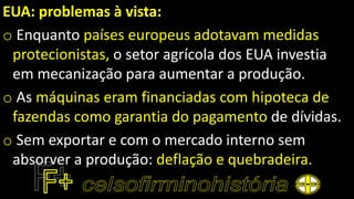 EUA: problemas à vista:
o Enquanto países europeus adotavam medidas
protecionistas, o setor agrícola dos EUA investia
em mecanização para aumentar a produção.
o As máquinas eram financiadas com hipoteca de
fazendas como garantia do pagamento de dívidas.
o Sem exportar e com o mercado interno sem
absorver a produção: deflação e quebradeira.
 