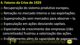 4. Fatores da Crise de 1929
o Recuperação do sistema produtivo europeu.
o Retração no mercado interno e nas exportações.
o Superprodução sem mercados para absorve – la.
o Especulação em ações desviando capitais.
o Expectativa de crescimento das empresas (não
concretizada) frustrou a valorização das ações.
o Endividamento além da capacidade de pagamento.
 