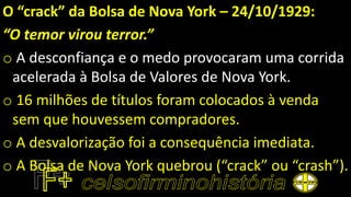 O “crack” da Bolsa de Nova York – 24/10/1929:
“O temor virou terror.”
o A desconfiança e o medo provocaram uma corrida
acelerada à Bolsa de Valores de Nova York.
o 16 milhões de títulos foram colocados à venda
sem que houvessem compradores.
o A desvalorização foi a consequência imediata.
o A Bolsa de Nova York quebrou (“crack” ou “crash”).
 