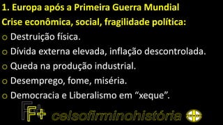 1. Europa após a Primeira Guerra Mundial
Crise econômica, social, fragilidade política:
o Destruição física.
o Dívida externa elevada, inflação descontrolada.
o Queda na produção industrial.
o Desemprego, fome, miséria.
o Democracia e Liberalismo em “xeque”.
 
