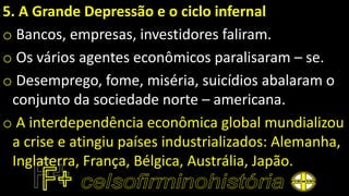 5. A Grande Depressão e o ciclo infernal
o Bancos, empresas, investidores faliram.
o Os vários agentes econômicos paralisaram – se.
o Desemprego, fome, miséria, suicídios abalaram o
conjunto da sociedade norte – americana.
o A interdependência econômica global mundializou
a crise e atingiu países industrializados: Alemanha,
Inglaterra, França, Bélgica, Austrália, Japão.
 