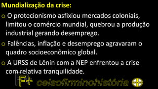 Mundialização da crise:
o O protecionismo asfixiou mercados coloniais,
limitou o comércio mundial, quebrou a produção
industrial gerando desemprego.
o Falências, inflação e desemprego agravaram o
quadro socioeconômico global.
o A URSS de Lênin com a NEP enfrentou a crise
com relativa tranquilidade.
 