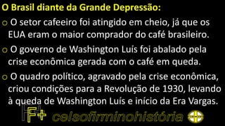O Brasil diante da Grande Depressão:
o O setor cafeeiro foi atingido em cheio, já que os
EUA eram o maior comprador do café brasileiro.
o O governo de Washington Luís foi abalado pela
crise econômica gerada com o café em queda.
o O quadro político, agravado pela crise econômica,
criou condições para a Revolução de 1930, levando
à queda de Washington Luís e início da Era Vargas.
 