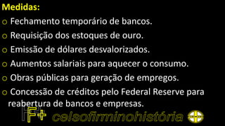 Medidas:
o Fechamento temporário de bancos.
o Requisição dos estoques de ouro.
o Emissão de dólares desvalorizados.
o Aumentos salariais para aquecer o consumo.
o Obras públicas para geração de empregos.
o Concessão de créditos pelo Federal Reserve para
reabertura de bancos e empresas.
 