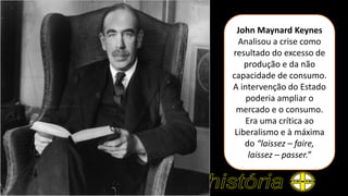 John Maynard Keynes
Analisou a crise como
resultado do excesso de
produção e da não
capacidade de consumo.
A intervenção do Estado
poderia ampliar o
mercado e o consumo.
Era uma crítica ao
Liberalismo e à máxima
do “laissez – faire,
laissez – passer.”
 