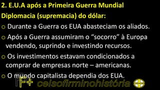 2. E.U.A após a Primeira Guerra Mundial
Diplomacia (supremacia) do dólar:
o Durante a Guerra os EUA abasteciam os aliados.
o Após a Guerra assumiram o “socorro” à Europa
vendendo, suprindo e investindo recursos.
o Os investimentos estavam condicionados a
comprar de empresas norte – americanas.
o O mundo capitalista dependia dos EUA.
 