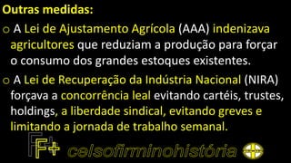 Outras medidas:
o A Lei de Ajustamento Agrícola (AAA) indenizava
agricultores que reduziam a produção para forçar
o consumo dos grandes estoques existentes.
o A Lei de Recuperação da Indústria Nacional (NIRA)
forçava a concorrência leal evitando cartéis, trustes,
holdings, a liberdade sindical, evitando greves e
limitando a jornada de trabalho semanal.
 