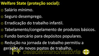 Welfare State (proteção social):
o Salário mínimo.
o Seguro desemprego.
o Erradicação do trabalho infantil.
o Tabelamento/congelamento de produtos básicos.
o Fundo bancário para depósitos populares.
o Redução na jornada de trabalho permitiu a
geração de novos postos de trabalho.
 