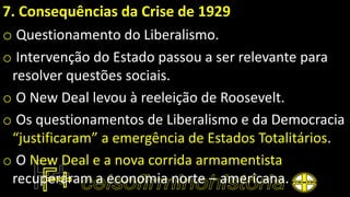 7. Consequências da Crise de 1929
o Questionamento do Liberalismo.
o Intervenção do Estado passou a ser relevante para
resolver questões sociais.
o O New Deal levou à reeleição de Roosevelt.
o Os questionamentos de Liberalismo e da Democracia
“justificaram” a emergência de Estados Totalitários.
o O New Deal e a nova corrida armamentista
recuperaram a economia norte – americana.
 