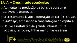 E.U.A. – Crescimento econômico:
o Aumento na produção de bens de consumo
duráveis (automóveis).
o O crescimento levou à formação de cartéis, trustes
e holdings, ampliando a concentração de capitais.
o Houve a instalação de grande infraestrutura:
rodovias, ferrovias, linhas marítimas e aéreas.
 