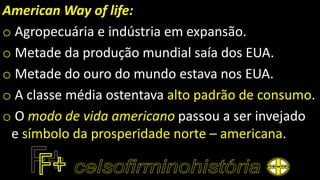American Way of life:
o Agropecuária e indústria em expansão.
o Metade da produção mundial saía dos EUA.
o Metade do ouro do mundo estava nos EUA.
o A classe média ostentava alto padrão de consumo.
o O modo de vida americano passou a ser invejado
e símbolo da prosperidade norte – americana.
 