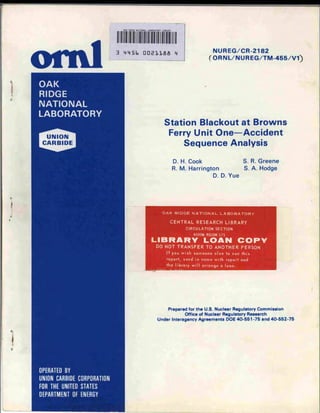 0/JJ< H'DGE NATIONAL LABORATORY LIBRARY




ond   3   4i45b           DDSllflfi                 4              NUREG/CR-2182
                                                                 (ORNL/NUREG/TM-455/V1)




                                           Station Blackout at Browns
                                               Ferry Unit One—Accident
                                                  Sequence Analysis

                                                    D. H. Cook                  S. R. Greene
                                                    R. M. Harrington            S. A. Hodge
                                                                   D. D. Yue




                                         OAK RIDGE NATIONAL LABORATORY

                                                CENTRAL RESEARCH LIBRARY
                                                        CIRCULATION SECTION
                                                           4500N ROOM 175

                                 LIBRARY LOAN COP
                                     DO NOT TRANSFER TO ANOTHER PERSON
                                         If you wish someone else to see this
                                         report, send in name with report and
                                             the library will arrange a loan.




                                              Prepared for the U.S. Nuclear Regulatory Commission
                                                     Office of Nuclear Regulatory Research
                                     Under Interagency Agreements DOE 40-551-75 and 40-552-75
 