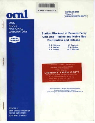 MARTIN MARIETTA ENERGY SYSVEMS LIBHARIES




                                    3    MMSb D3Elt.EE                              E
                                                                                                      NUREG/CR-2182


    ©ml                                                                                               Volume 2
                                                                                                   ( ORNL/NUREG/TM-455/V2 )

        OAK
        RIDGE
        NATIONAL
        LABORATORY
                                              Station Blackout at Browns Ferry
                                              Unit One—Iodine and Noble Gas
         UNION
        CARBIDE                                               Distribution and Release

                                                                  R. P. Wichner                           W. Davis, Jr.
                                                                  C. F. Weber                             S. A. Hodge
                                                                 R. A. Lorenz                             A. D. Mitchell




                                                              OAK RIDGE NATIONAL LABORATORY

                                                                    CENTRAL RESEARCH LIBRARY
                                                                                   CIRCULATION SECTION
                                                                                        4500N ROOM 17 5
                                                      LIBRARY LOAN COPY
                                                          DO NOT TRANSFER TO ANOTHER PERSON
                                                                  If you wish someone else to see this
                                                                  report, send in name with report and
                                                                   the library will arrange a loon.




                                                                    Prepared for the U.S. Nuclear Regulatory Commission




    1
                                                                                   Office of Nuclear Regulatory Research
                                                            Under Interagency Agreements DOE 40-551-75 and 40-552-75




-




        ......
        UNION CARBIDE CORPORATION
        FOR THE UNITED STATES
        DEPARTMENT OF ENERGY
 