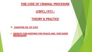 THE CODE OF CRIMINAL PROCEDURE
(CRPC),1973 :
THEORY & PRACTICE
 CHAPTER VIII OF CrPC
 [SERUTY FOR KEEPING THE PEACE AND FOR GOOD
BEHAVIOUR]
 