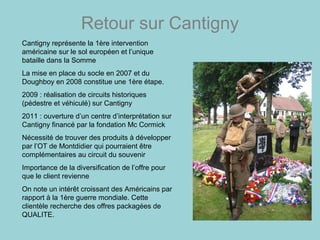 Retour sur Cantigny
Cantigny représente la 1ère intervention
américaine sur le sol européen et l’unique
bataille dans la Somme
La mise en place du socle en 2007 et du
Doughboy en 2008 constitue une 1ère étape.
2009 : réalisation de circuits historiques
(pédestre et véhiculé) sur Cantigny
2011 : ouverture d’un centre d’interprétation sur
Cantigny financé par la fondation Mc Cormick
Nécessité de trouver des produits à développer
par l’OT de Montdidier qui pourraient être
complémentaires au circuit du souvenir
Importance de la diversification de l’offre pour
que le client revienne
On note un intérêt croissant des Américains par
rapport à la 1ère guerre mondiale. Cette
clientèle recherche des offres packagées de
QUALITE.
 