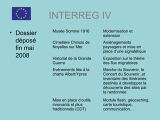 INTERREG IV
• Dossier
déposé
fin mai
2008
Musée Somme 1916 Modernisation et
extension
Cimetière Chinois de
Noyelles sur Mer
Aménagements
paysagers et mise en
place d’une signalétique
Historial de la Grande
Guerre
Exposition sur le thème
des flux migratoires
Evènements liés à la
charte Albert/Ypres
Marche du Souvenir, le
Concert du Souvenir..et
inventaire des itinéraires
destinés à développer la
découverte des sites par
la randonnée
Mise en place d’outils
innovants et plus
traditionnels (CDT)
Module flash, géocaching,
carte touristique,
communication…
 