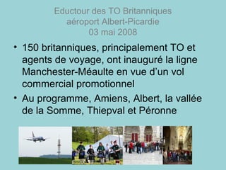 Eductour des TO Britanniques
aéroport Albert-Picardie
03 mai 2008
• 150 britanniques, principalement TO et
agents de voyage, ont inauguré la ligne
Manchester-Méaulte en vue d’un vol
commercial promotionnel
• Au programme, Amiens, Albert, la vallée
de la Somme, Thiepval et Péronne
 