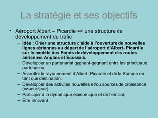 La stratégie et ses objectifs
• Aéroport Albert – Picardie => une structure de
développement du trafic
– Idée : Créer une structure d’aide à l’ouverture de nouvelles
lignes aériennes au départ de l’aéroport d’Albert- Picardie
sur le modèle des Fonds de développement des routes
aériennes Anglais et Écossais.
– Développer un partenariat gagnant-gagnant entre les principaux
partenaires.
– Accroître le rayonnement d’Albert- Picardie et de la Somme en
tant que destination.
– Développer des activités nouvelles et/ou sources de croissance
(court-séjour)
– Participer à la dynamique économique et de l’emploi.
– Être innovant
 