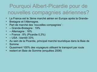 Pourquoi Albert-Picardie pour de
nouvelles compagnies aériennes?
• La France est le 3ème marché aérien en Europe après la Grande-
• Bretagne et l’Allemagne.
• Part de marché des ‘nouvelles compagnies’ :
• – Grande-Bretagne : 19%
• – Allemagne : 18%
• – France : 8% (Picardie 0,3%)
• – USA : bientôt 33%
• Au sein de la Picardie, principal marché touristique dans la Baie de
• Somme
• Quasiment 100% des voyageurs utilisant le transport par route
• restent en Baie de Somme (enquêtes 2006)
 