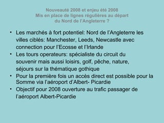 Nouveauté 2008 et enjeu été 2008
Mis en place de lignes régulières au départ
du Nord de l’Angleterre ?
• Les marchés à fort potentiel: Nord de l’Angleterre les
villes ciblés: Manchester, Leeds, Newcastle avec
connection pour l’Ecosse et l’Irlande
• Les tours operateurs: spécialiste du circuit du
souvenir mais aussi loisirs, golf, pêche, nature,
séjours sur la thématique gothique
• Pour la première fois un accès direct est possible pour la
Somme via l’aéroport d’Albert- Picardie
• Objectif pour 2008 ouverture au trafic passager de
l’aéroport Albert-Picardie
 