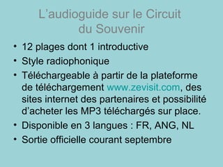 L’audioguide sur le Circuit
du Souvenir
• 12 plages dont 1 introductive
• Style radiophonique
• Téléchargeable à partir de la plateforme
de téléchargement www.zevisit.com, des
sites internet des partenaires et possibilité
d’acheter les MP3 téléchargés sur place.
• Disponible en 3 langues : FR, ANG, NL
• Sortie officielle courant septembre
 