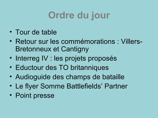 Ordre du jour
• Tour de table
• Retour sur les commémorations : Villers-
Bretonneux et Cantigny
• Interreg IV : les projets proposés
• Eductour des TO britanniques
• Audioguide des champs de bataille
• Le flyer Somme Battlefields’ Partner
• Point presse
 
