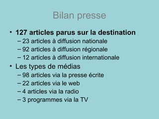 Bilan presse
• 127 articles parus sur la destination
– 23 articles à diffusion nationale
– 92 articles à diffusion régionale
– 12 articles à diffusion internationale
• Les types de médias
– 98 articles via la presse écrite
– 22 articles via le web
– 4 articles via la radio
– 3 programmes via la TV
 