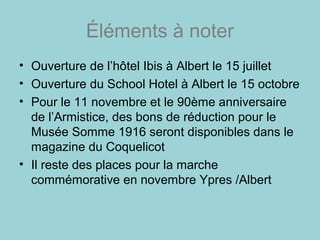 Éléments à noter
• Ouverture de l’hôtel Ibis à Albert le 15 juillet
• Ouverture du School Hotel à Albert le 15 octobre
• Pour le 11 novembre et le 90ème anniversaire
de l’Armistice, des bons de réduction pour le
Musée Somme 1916 seront disponibles dans le
magazine du Coquelicot
• Il reste des places pour la marche
commémorative en novembre Ypres /Albert
 