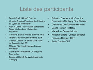 Liste des participants
• Benoit Odelot-ONAC Somme
• Virginie Coadou-Enseignante d’histoire
au Lycée de Montdidier
• Vick et Diane Piuk Skylark Battlefields
Tours et chambres d’hôtes Les
Alouettes
• Christine Svartz- Musée Somme 1916
• Thierry Gourlin-Musée Somme 1916
• Chantal Carton – Com de Com Pays
du Coquelicot et OT
• Mélanie Stachowitz-Musée Franco-
Australien
• Claire Sirot- Présidente OT Pays de
Parmentier
• Sophie et Benoît De Weirdt-Maire de
Cantigny
• Frédéric Castier – Mc Cormick
Foundation-Cantigny First Division
• Guillaume De Fonclare-Historial
• Céline Persyn-Historial
• Marie-Luz Ceva-Historial
• Hubert Flandre- Conseil général
• François Bergez- CDT
• Aude Carrier-CDT
 