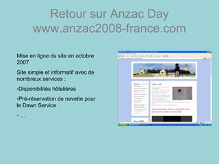 Retour sur Anzac Day
www.anzac2008-france.com
Mise en ligne du site en octobre
2007
Site simple et informatif avec de
nombreux services :
-Disponibilités hôtelières
-Pré-réservation de navette pour
le Dawn Service
- …
 