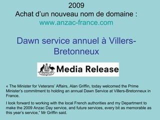 2009
Achat d’un nouveau nom de domaine :
www.anzac-france.com
Dawn service annuel à Villers-
Bretonneux
« The Minister for Veterans’ Affairs, Alan Griffin, today welcomed the Prime
Minister’s commitment to holding an annual Dawn Service at Villers-Bretonneux in
France.
I look forward to working with the local French authorities and my Department to
make the 2009 Anzac Day service, and future services, every bit as memorable as
this year’s service,” Mr Griffin said.
 