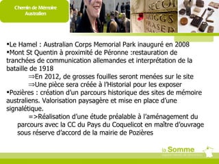 Chemin de Mémoire Australien Le Hamel : Australian Corps Memorial Park inauguré en 2008 Mont St Quentin à proximité de Péronne :restauration de tranchées de communication allemandes et interprétation de la bataille de 1918 En 2012, de grosses fouilles seront menées sur le site Une pièce sera créée à l’Historial pour les exposer Pozières : création d’un parcours historique des sites de mémoire australiens. Valorisation paysagère et mise en place d’une signalétique. =>Réalisation d’une étude préalable à l’aménagement du parcours avec la CC du Pays du Coquelicot en maître d’ouvrage sous réserve d’accord de la mairie de Pozières = 